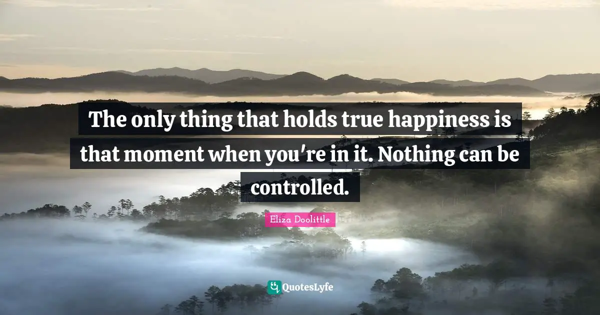 The only thing that holds true happiness is that moment when you're in it. Nothing can be controlled.