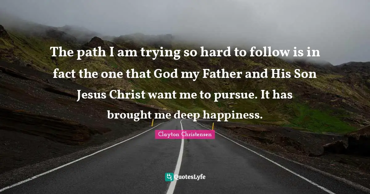 The path I am trying so hard to follow is in fact the one that God my Father and His Son Jesus Christ want me to pursue. It has brought me deep happiness.
