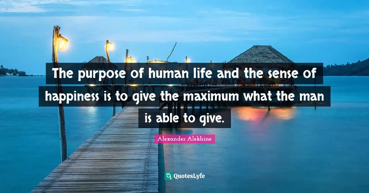 The purpose of human life and the sense of happiness is to give the maximum what the man is able to give.