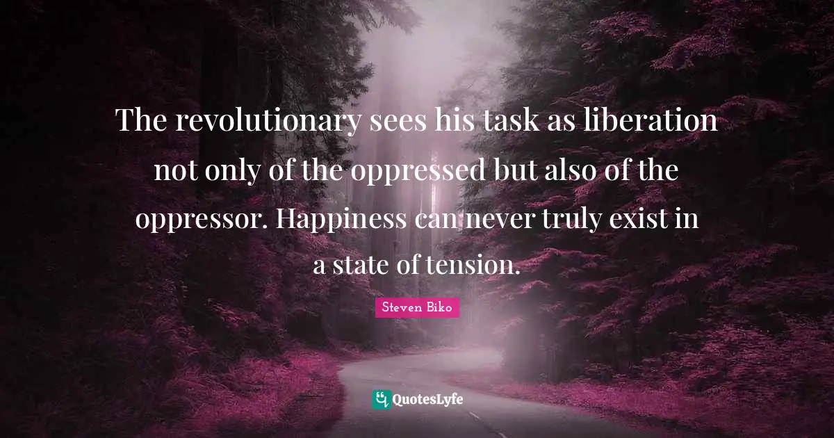 Steven Biko Quotes: "The revolutionary sees his task as liberation not only of the oppressed but also of the oppressor. Happiness can never truly exist in a state of tension."