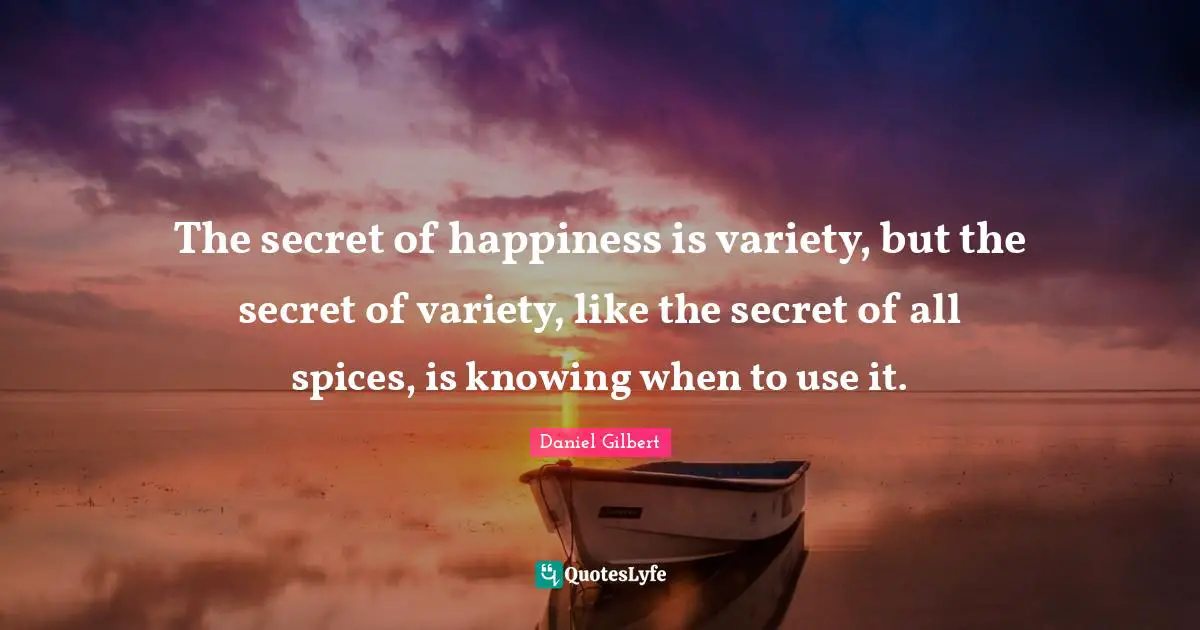 Daniel Gilbert Quotes: "The secret of happiness is variety, but the secret of variety, like the secret of all spices, is knowing when to use it."