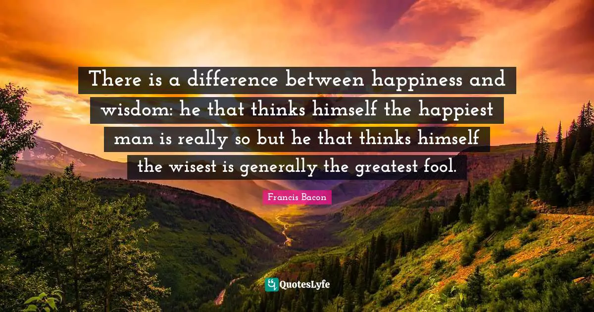 There is a difference between happiness and wisdom: he that thinks himself the happiest man is really so but he that thinks himself the wisest is generally the greatest fool.