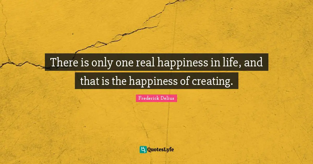There is only one real happiness in life, and that is the happiness of creating.