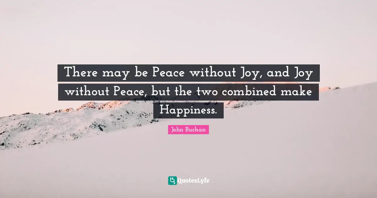 There may be Peace without Joy, and Joy without Peace, but the two combined make Happiness.