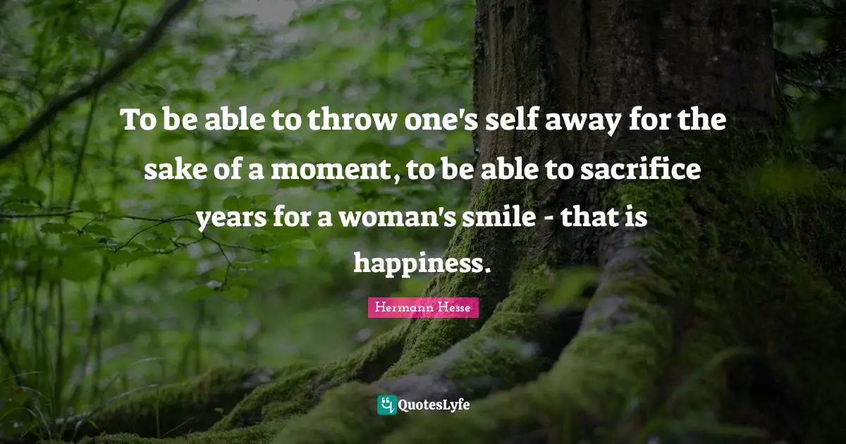 To be able to throw one's self away for the sake of a moment, to be able to sacrifice years for a woman's smile - that is happiness.