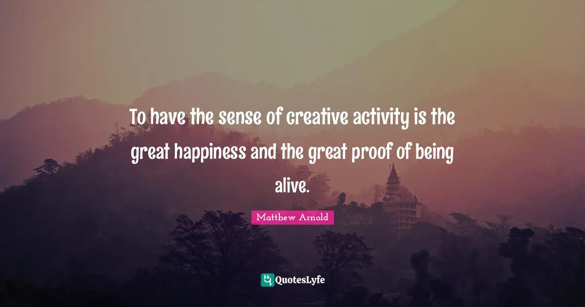 To have the sense of creative activity is the great happiness and the great proof of being alive.