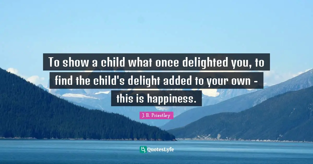 Find Quotes: "To show a child what once delighted you, to find the child's delight added to your own - this is happiness."