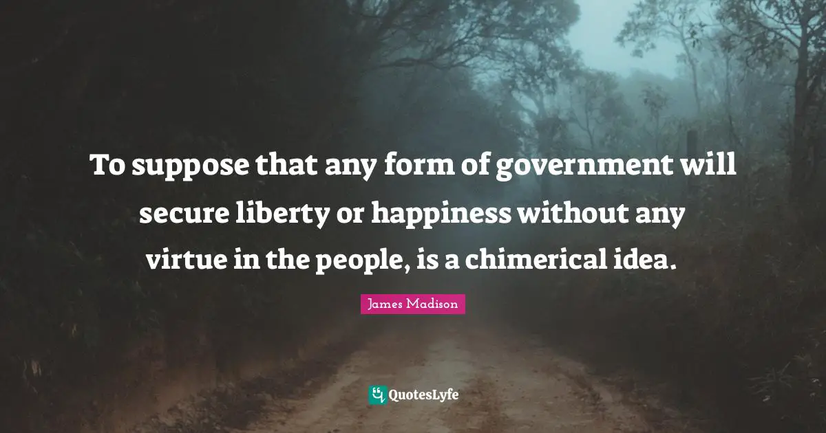 To suppose that any form of government will secure liberty or happiness without any virtue in the people, is a chimerical idea.