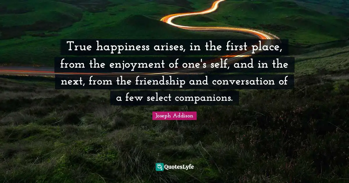 True happiness arises, in the first place, from the enjoyment of one's self, and in the next, from the friendship and conversation of a few select companions.