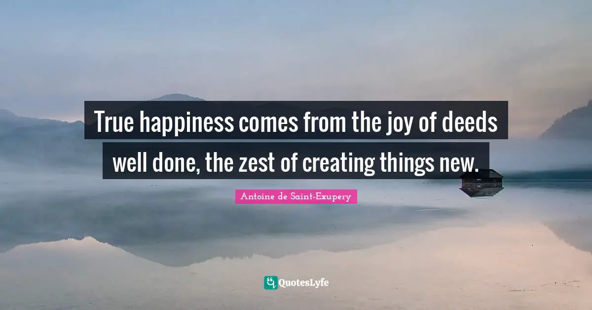 Antoine de Saint-Exupery Quotes: True happiness comes from the joy of deeds well done, the zest of creating things new.
