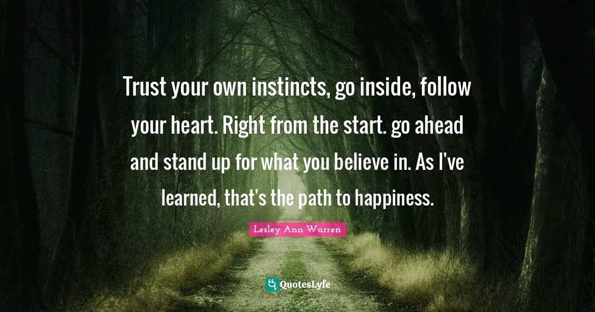 Trust your own instincts, go inside, follow your heart. Right from the start. go ahead and stand up for what you believe in. As I've learned, that's the path to happiness.