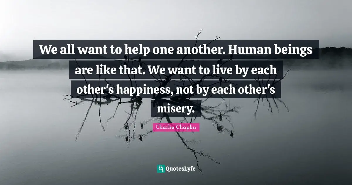 We all want to help one another. Human beings are like that. We want to live by each other's happiness, not by each other's misery.