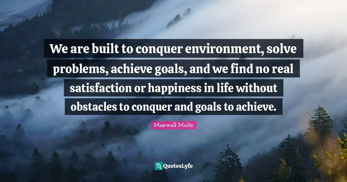 We are built to conquer environment, solve problems, achieve goals, and we find no real satisfaction or happiness in life without obstacles to conquer and goals to achieve.