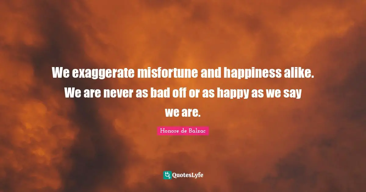 We exaggerate misfortune and happiness alike. We are never as bad off or as happy as we say we are.