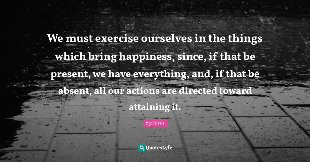 We must exercise ourselves in the things which bring happiness, since, if that be present, we have everything, and, if that be absent, all our actions are directed toward attaining it.