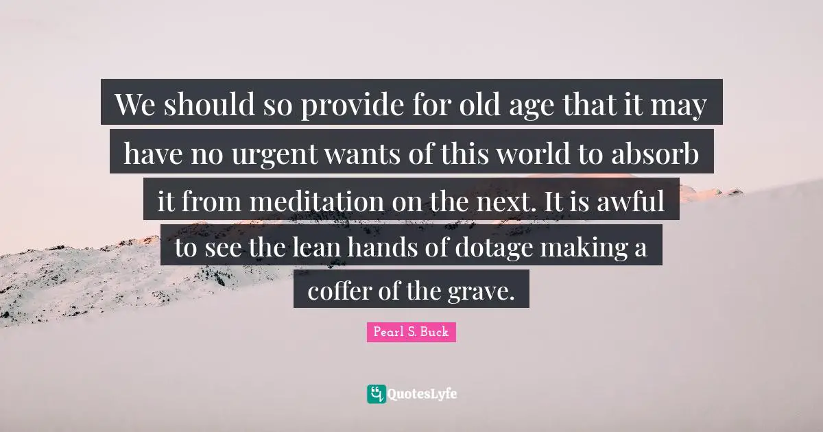 We should so provide for old age that it may have no urgent wants of this world to absorb it from meditation on the next. It is awful to see the lean hands of dotage making a coffer of the grave.