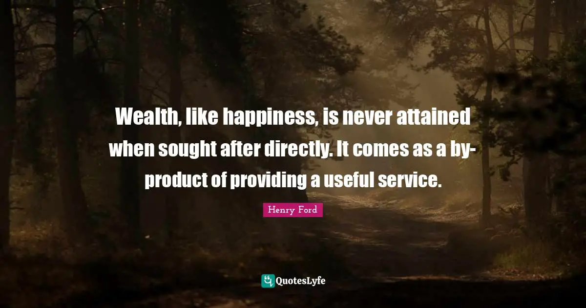 Wealth, like happiness, is never attained when sought after directly. It comes as a by-product of providing a useful service.