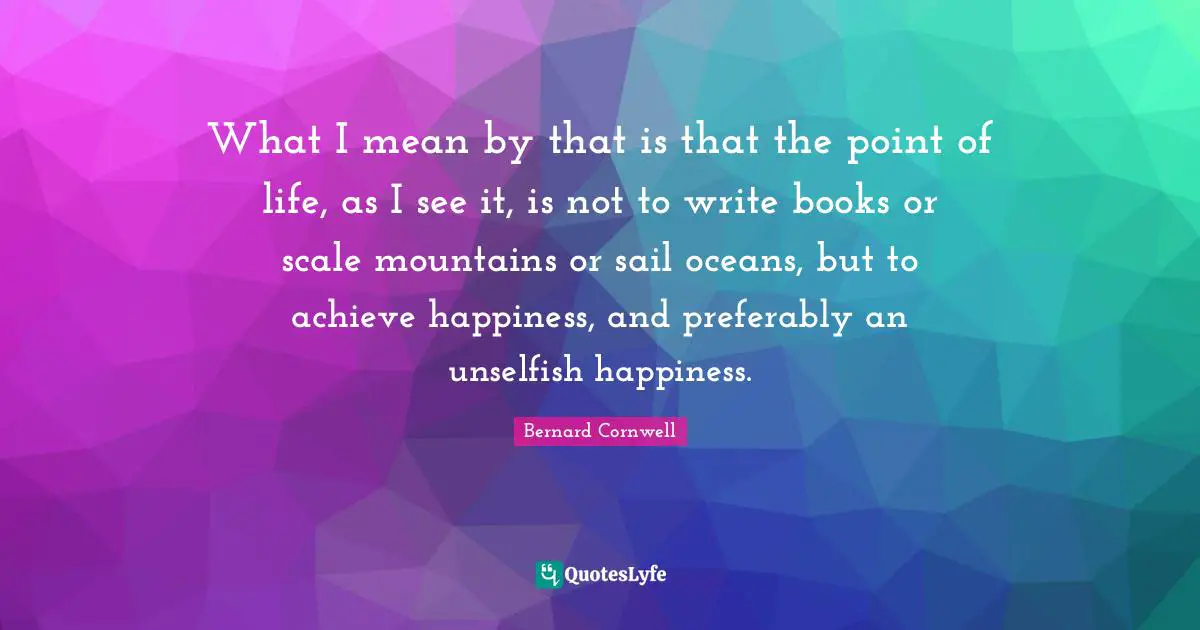 What I mean by that is that the point of life, as I see it, is not to write books or scale mountains or sail oceans, but to achieve happiness, and preferably an unselfish happiness.