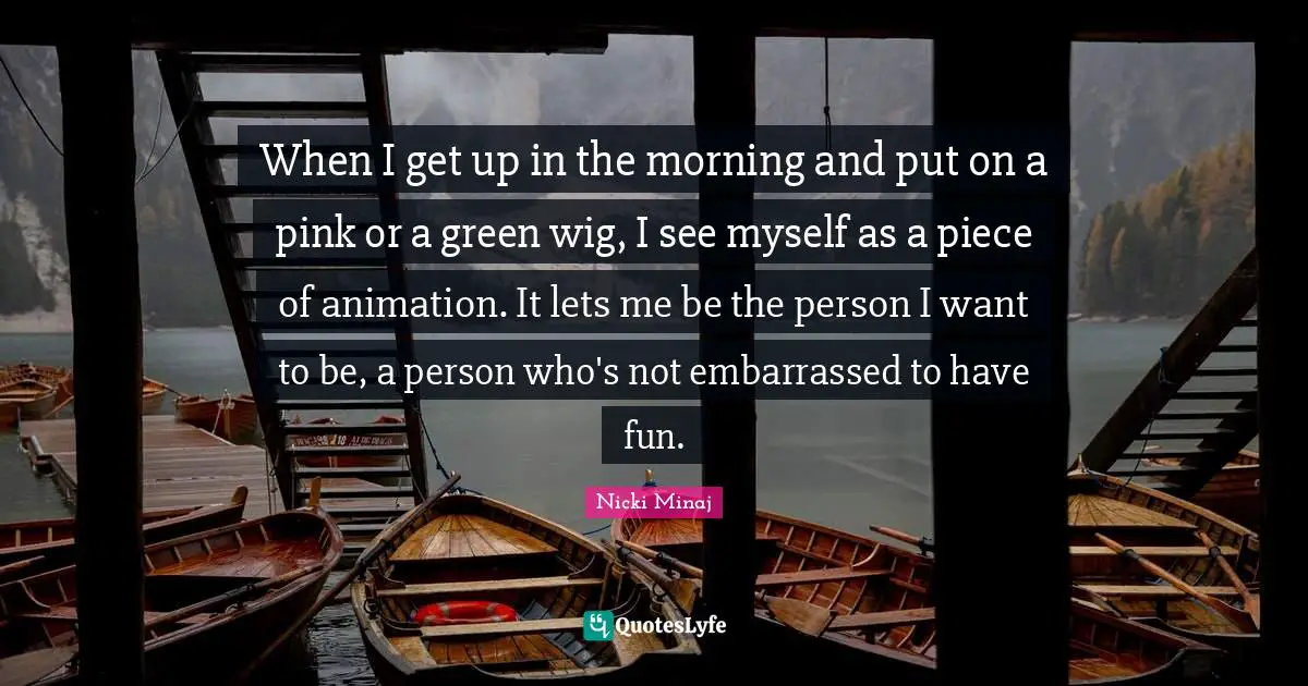 When I get up in the morning and put on a pink or a green wig, I see myself as a piece of animation. It lets me be the person I want to be, a person who's not embarrassed to have fun.