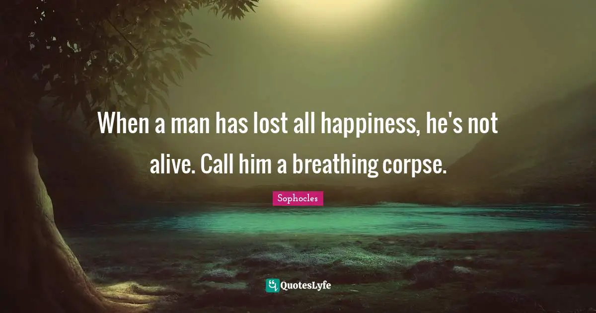 When a man has lost all happiness, he's not alive. Call him a breathing corpse.