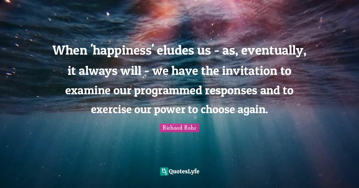 When 'happiness' eludes us - as, eventually, it always will - we have the invitation to examine our programmed responses and to exercise our power to choose again.