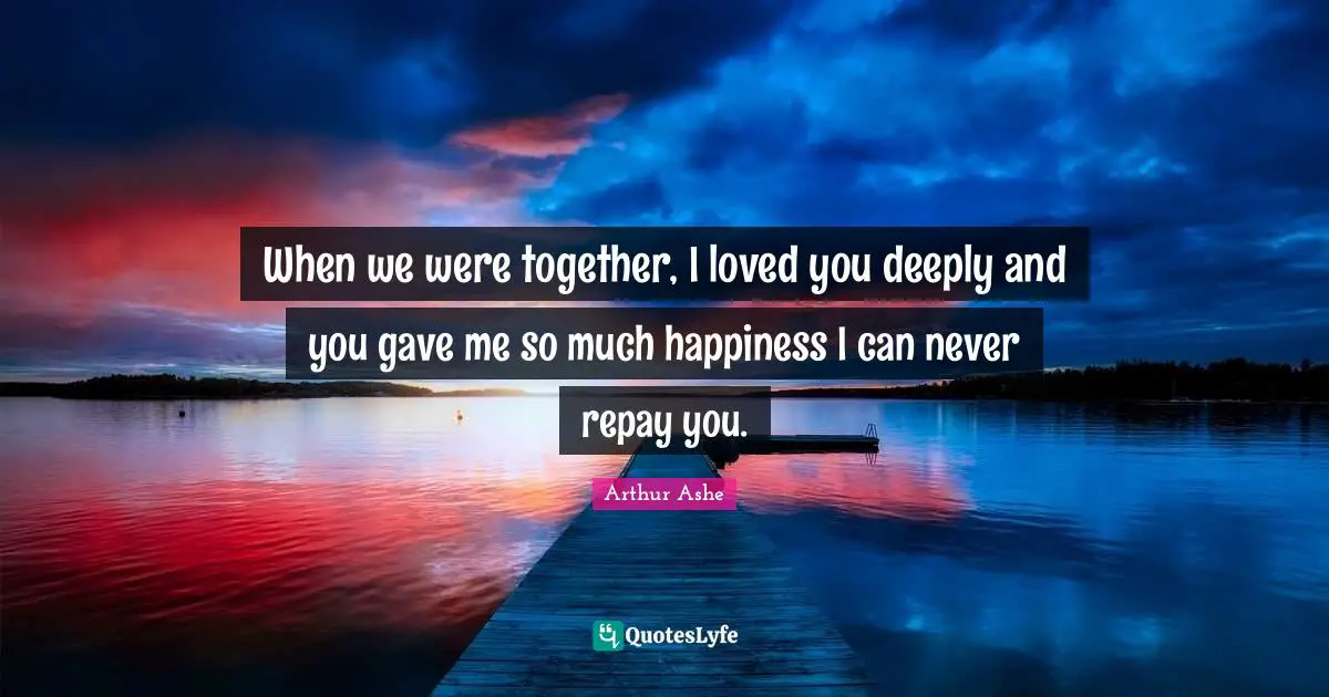 When we were together, I loved you deeply and you gave me so much happiness I can never repay you.
