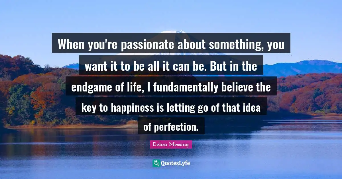 When you're passionate about something, you want it to be all it can be. But in the endgame of life, I fundamentally believe the key to happiness is letting go of that idea of perfection.