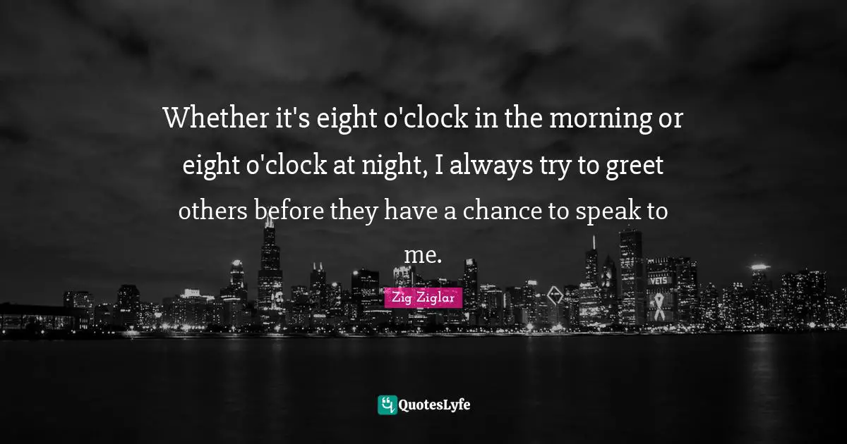 Whether it's eight o'clock in the morning or eight o'clock at night, I always try to greet others before they have a chance to speak to me.