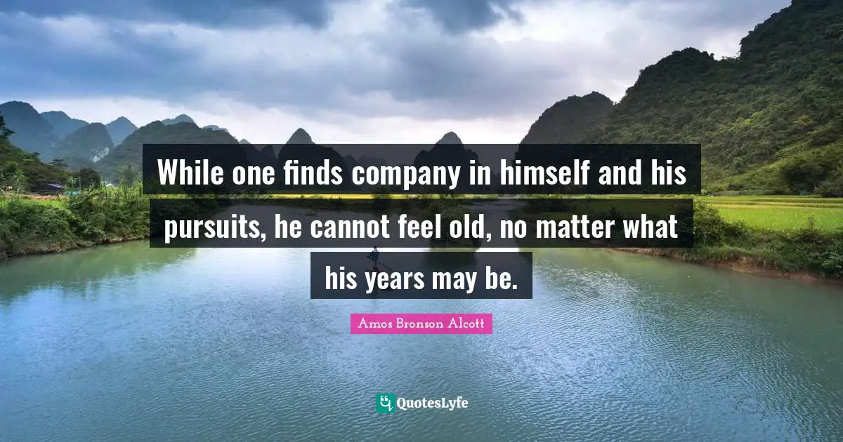 While one finds company in himself and his pursuits, he cannot feel old, no matter what his years may be.