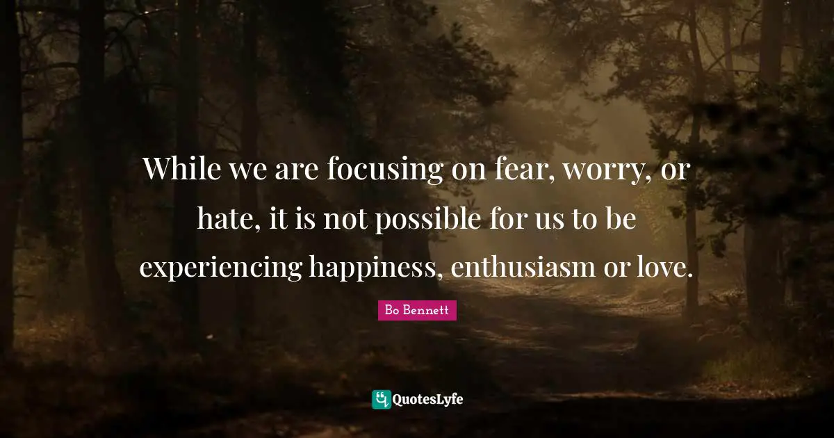 While we are focusing on fear, worry, or hate, it is not possible for us to be experiencing happiness, enthusiasm or love.