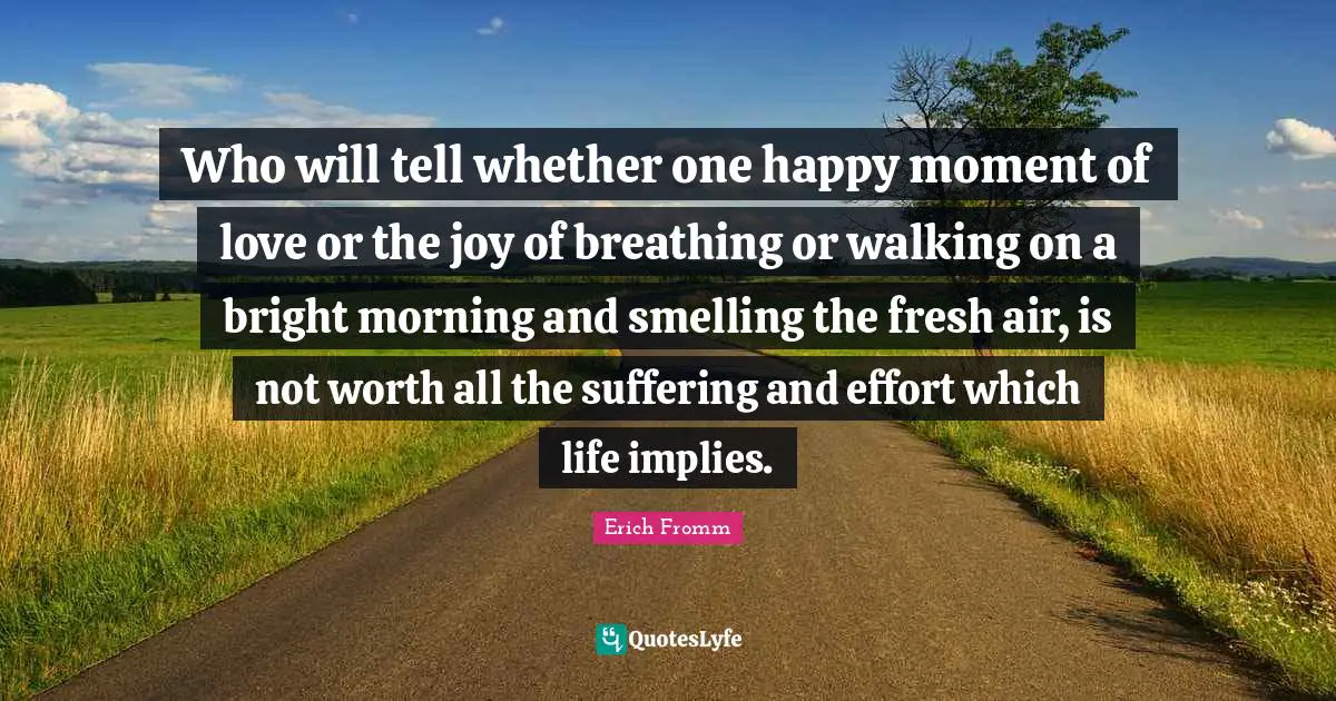 Who will tell whether one happy moment of love or the joy of breathing or walking on a bright morning and smelling the fresh air, is not worth all the suffering and effort which life implies.