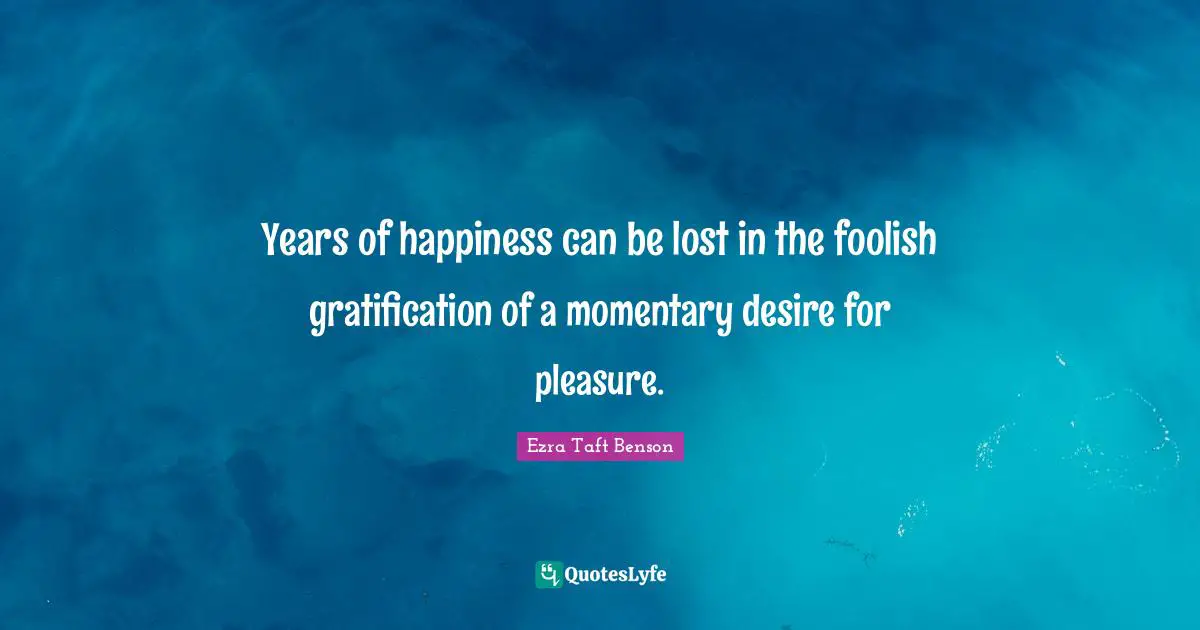 Years of happiness can be lost in the foolish gratification of a momentary desire for pleasure.