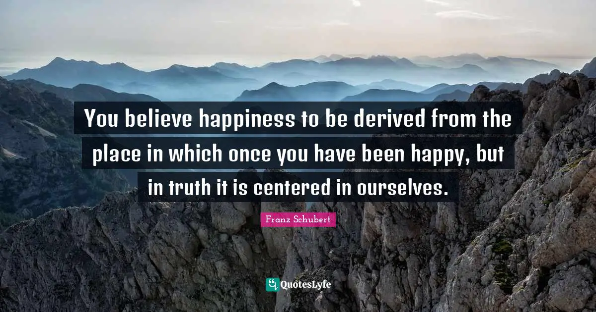You believe happiness to be derived from the place in which once you have been happy, but in truth it is centered in ourselves.