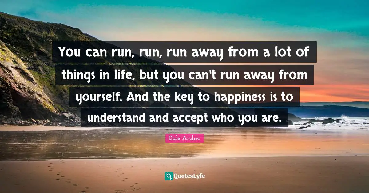 You can run, run, run away from a lot of things in life, but you can't run away from yourself. And the key to happiness is to understand and accept who you are.
