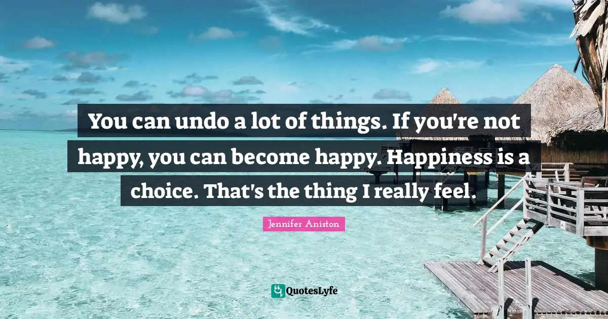 You can undo a lot of things. If you're not happy, you can become happy. Happiness is a choice. That's the thing I really feel.