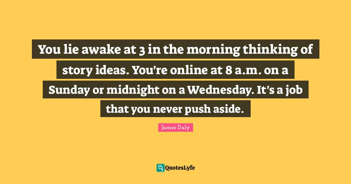 You lie awake at 3 in the morning thinking of story ideas. You're online at 8 a.m. on a Sunday or midnight on a Wednesday. It's a job that you never push aside.