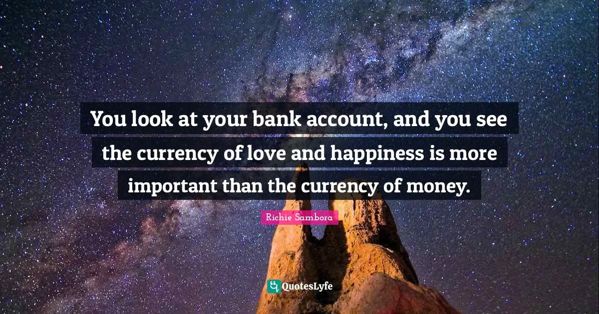 You look at your bank account, and you see the currency of love and happiness is more important than the currency of money.