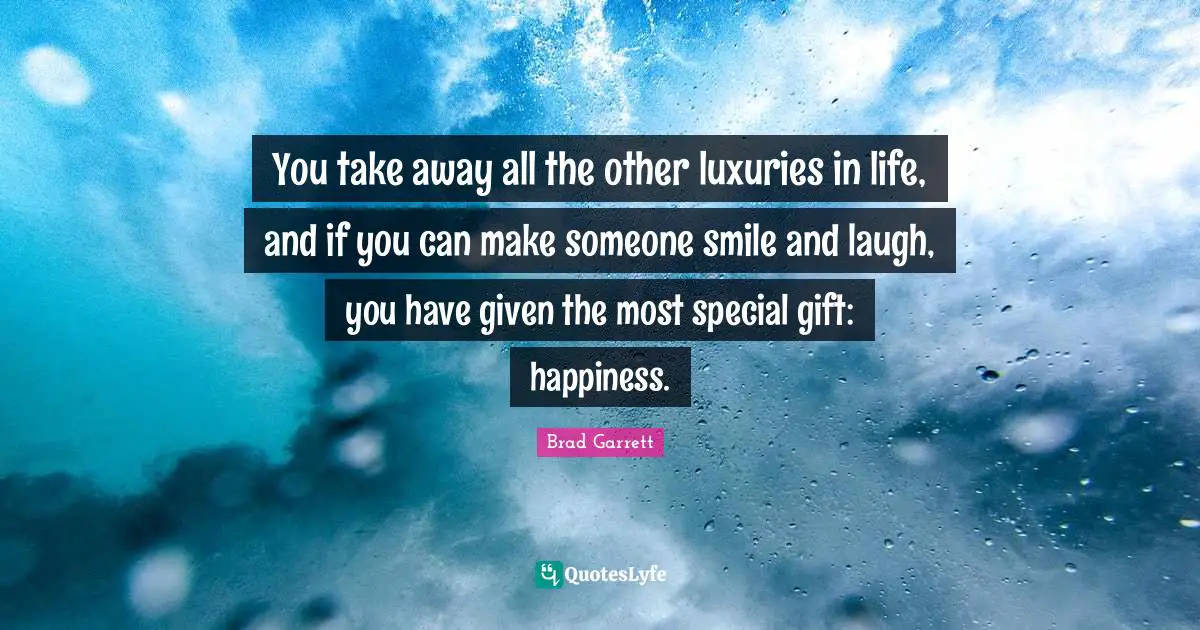 You take away all the other luxuries in life, and if you can make someone smile and laugh, you have given the most special gift: happiness.