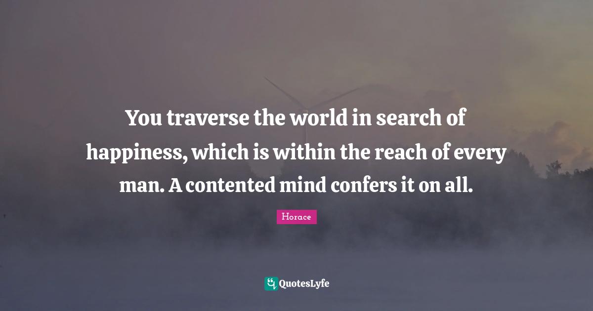 You traverse the world in search of happiness, which is within the reach of every man. A contented mind confers it on all.