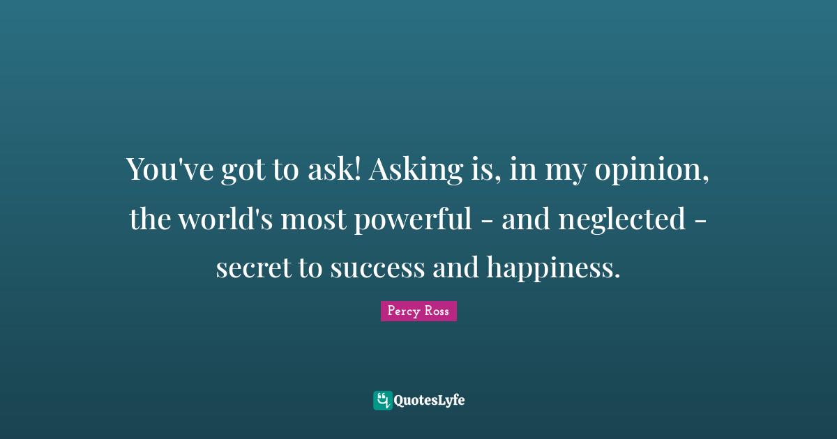 You've got to ask! Asking is, in my opinion, the world's most powerful - and neglected - secret to success and happiness.