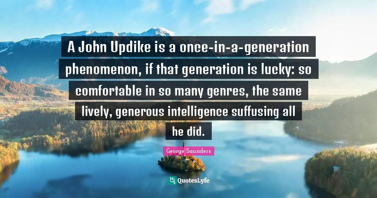 George Saunders Quotes: "A John Updike is a once-in-a-generation phenomenon, if that generation is lucky: so comfortable in so many genres, the same lively, generous intelligence suffusing all he did."