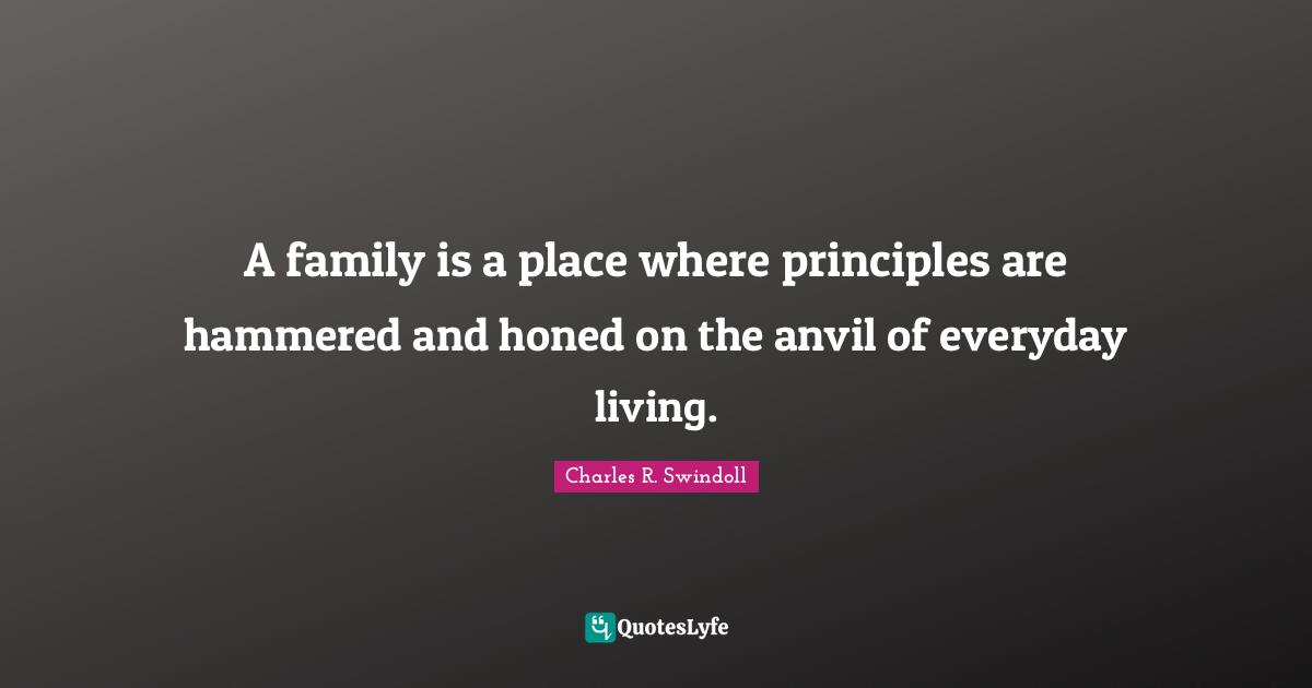 A family is a place where principles are hammered and honed on the anvil of everyday living.