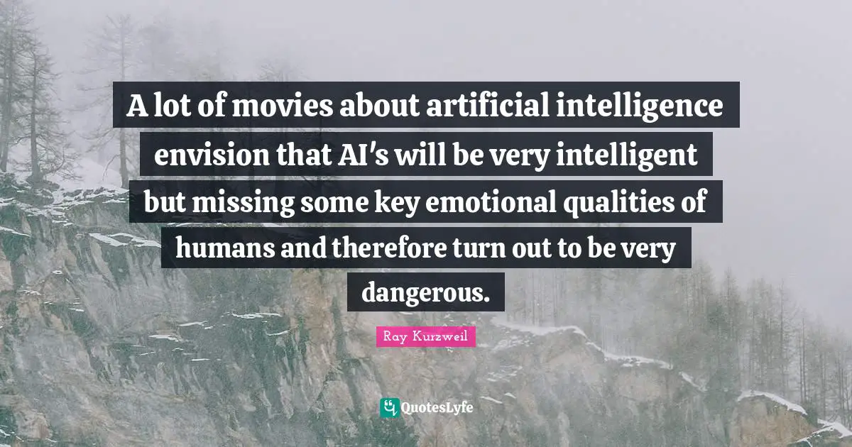 A lot of movies about artificial intelligence envision that AI's will be very intelligent but missing some key emotional qualities of humans and therefore turn out to be very dangerous.