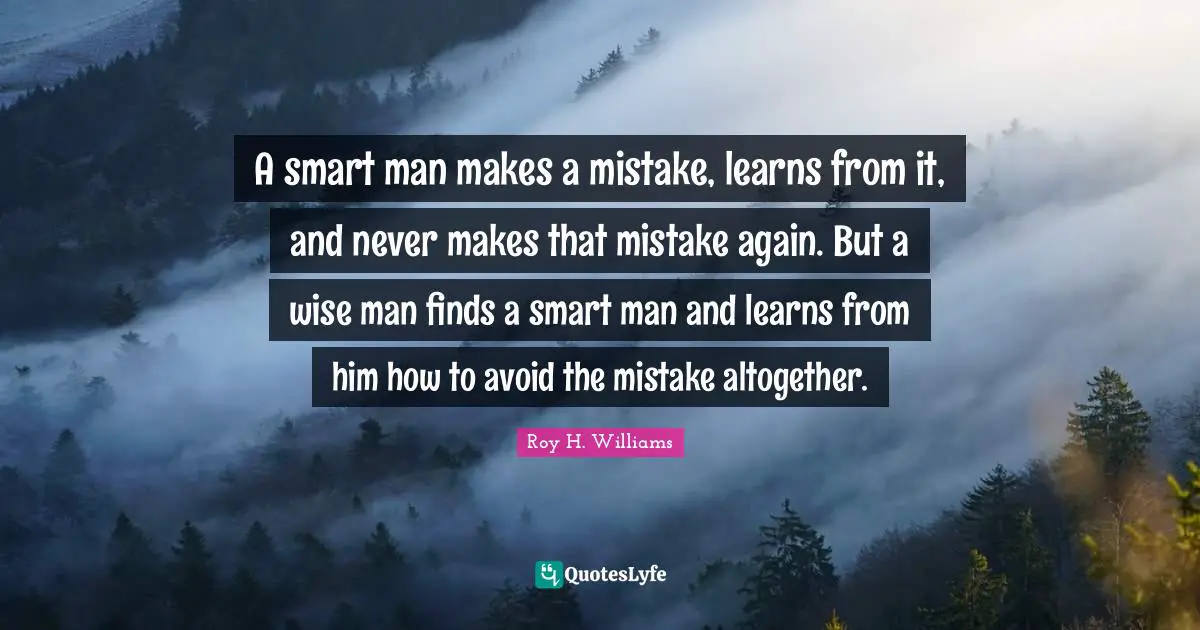 A smart man makes a mistake, learns from it, and never makes that mistake again. But a wise man finds a smart man and learns from him how to avoid the mistake altogether.