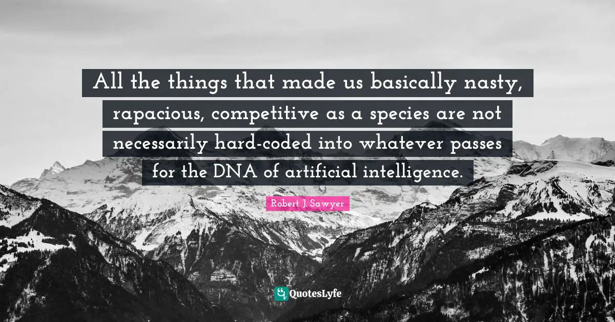 All the things that made us basically nasty, rapacious, competitive as a species are not necessarily hard-coded into whatever passes for the DNA of artificial intelligence.
