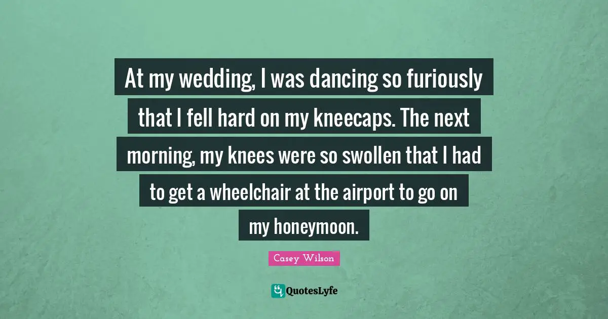 At my wedding, I was dancing so furiously that I fell hard on my kneecaps. The next morning, my knees were so swollen that I had to get a wheelchair at the airport to go on my honeymoon.