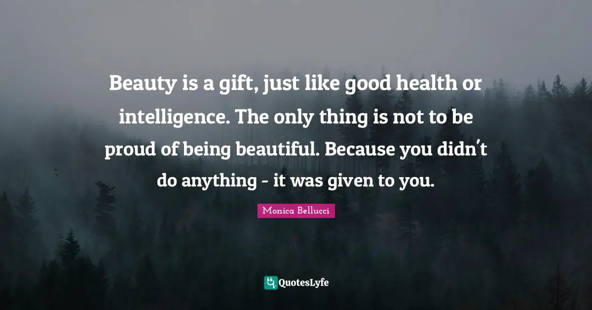 Beauty is a gift, just like good health or intelligence. The only thing is not to be proud of being beautiful. Because you didn't do anything - it was given to you.