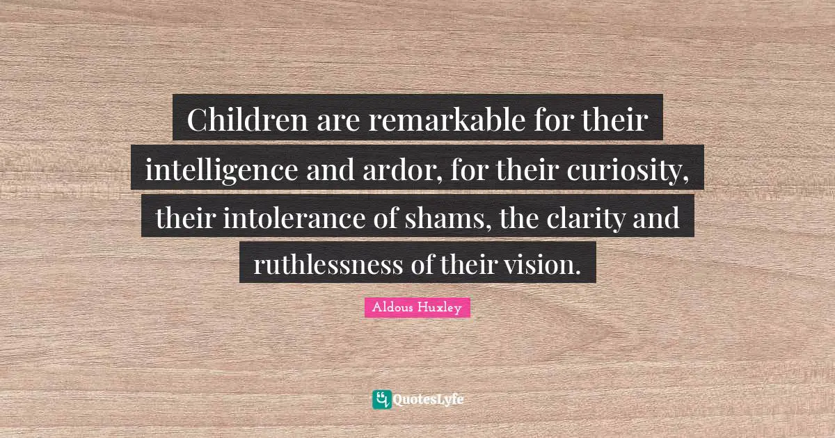 Children are remarkable for their intelligence and ardor, for their curiosity, their intolerance of shams, the clarity and ruthlessness of their vision.