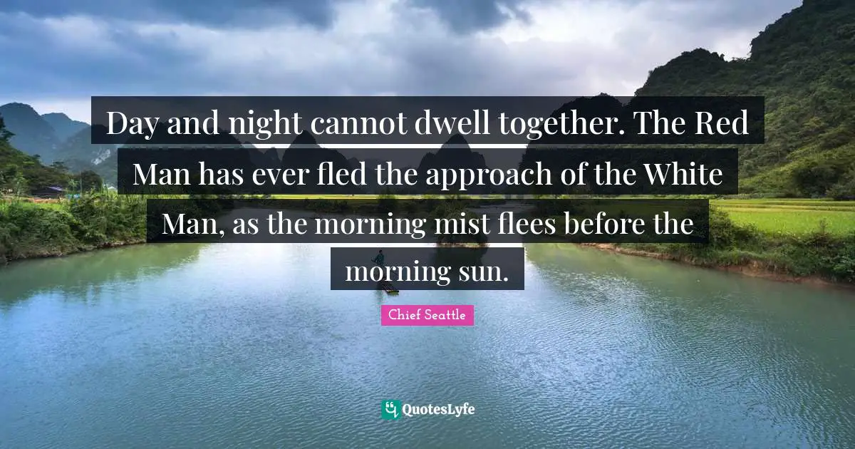 Day and night cannot dwell together. The Red Man has ever fled the approach of the White Man, as the morning mist flees before the morning sun.