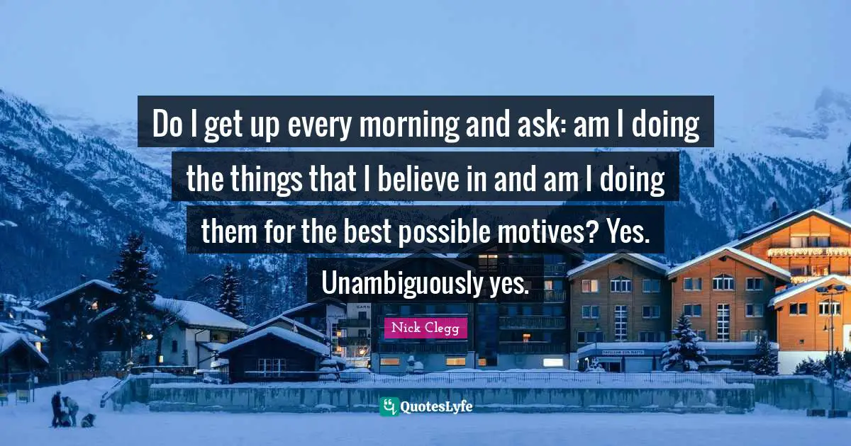 Do I get up every morning and ask: am I doing the things that I believe in and am I doing them for the best possible motives? Yes. Unambiguously yes.